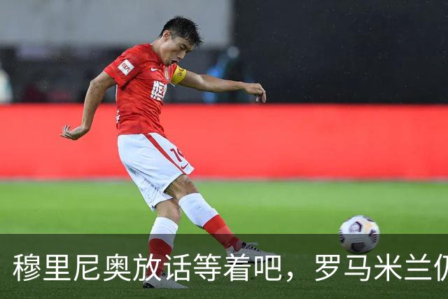 穆里尼奥放话"等着吧"，罗马米兰仍盯着恩德里克